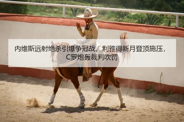 内维斯远射绝杀引爆争冠战，利雅得新月登顶施压，C罗炮轰裁判吹罚